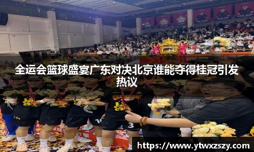 全运会篮球盛宴广东对决北京谁能夺得桂冠引发热议
