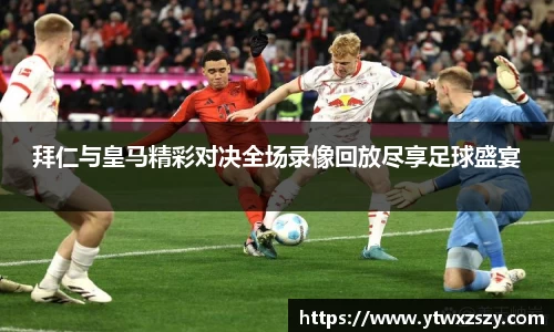 拜仁与皇马精彩对决全场录像回放尽享足球盛宴