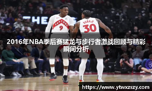 2016年NBA季后赛猛龙与步行者激战回顾与精彩瞬间分析